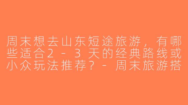周末想去山东短途旅游，有哪些适合2-3天的经典路线或小众玩法推荐？-周末旅游搭子山东
