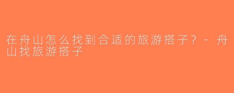 在舟山怎么找到合适的旅游搭子？-舟山找旅游搭子