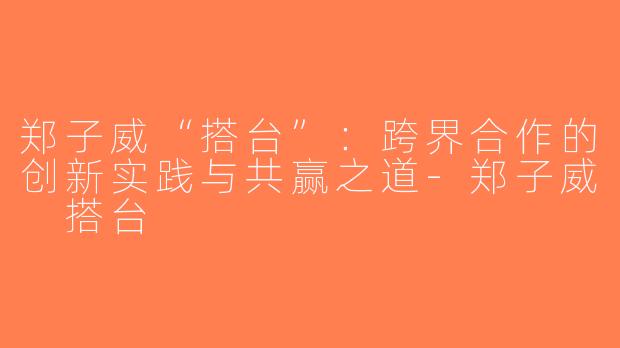 郑子威“搭台”：跨界合作的创新实践与共赢之道-郑子威 搭台