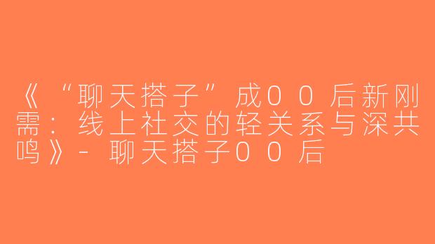 《“聊天搭子”成00后新刚需：线上社交的轻关系与深共鸣》-聊天搭子00后