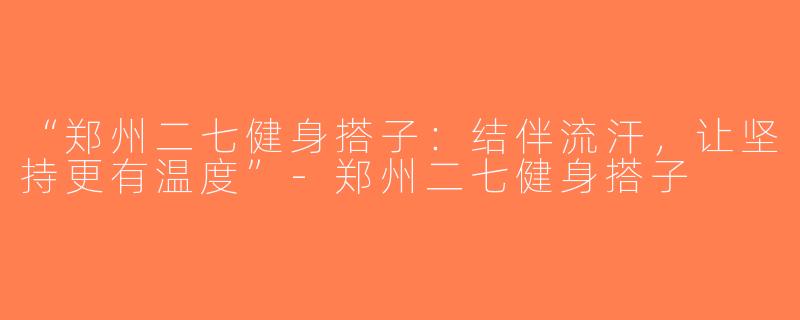 “郑州二七健身搭子：结伴流汗，让坚持更有温度”-郑州二七健身搭子