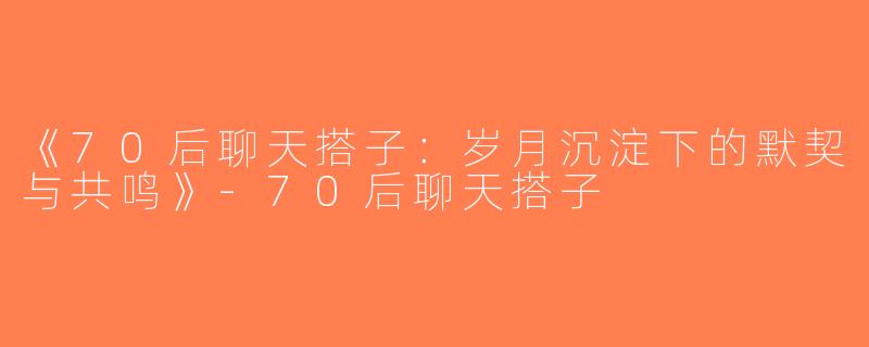 《70后聊天搭子：岁月沉淀下的默契与共鸣》-70后聊天搭子