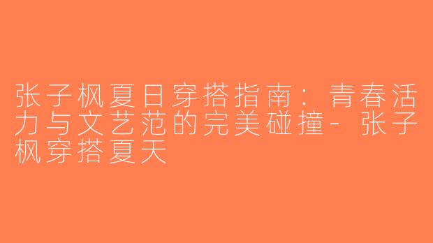张子枫夏日穿搭指南：青春活力与文艺范的完美碰撞-张子枫穿搭夏天