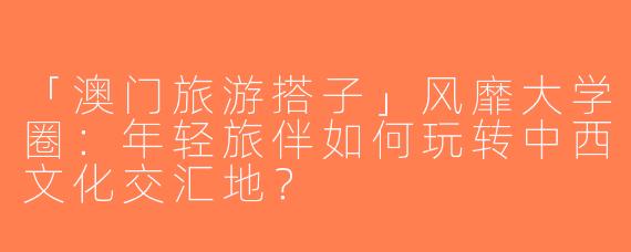 「澳门旅游搭子」风靡大学圈：年轻旅伴如何玩转中西文化交汇地？