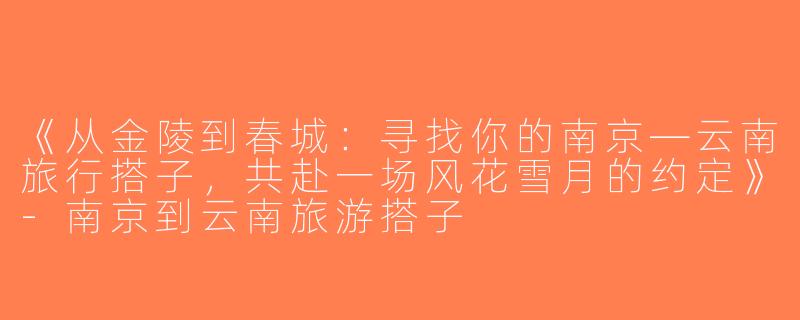 《从金陵到春城：寻找你的南京—云南旅行搭子，共赴一场风花雪月的约定》-南京到云南旅游搭子