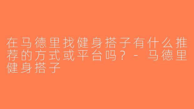 在马德里找健身搭子有什么推荐的方式或平台吗？-马德里健身搭子