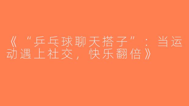 《“乒乓球聊天搭子”：当运动遇上社交，快乐翻倍》