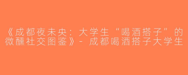 《成都夜未央：大学生“喝酒搭子”的微醺社交图鉴》-成都喝酒搭子大学生