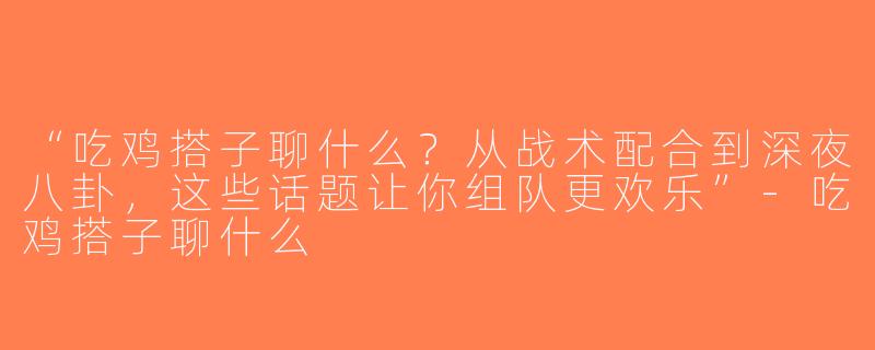 “吃鸡搭子聊什么？从战术配合到深夜八卦，这些话题让你组队更欢乐”-吃鸡搭子聊什么