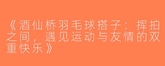 《酒仙桥羽毛球搭子：挥拍之间，遇见运动与友情的双重快乐》