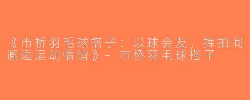 《市桥羽毛球搭子：以球会友，挥拍间邂逅运动情谊》-市桥羽毛球搭子
