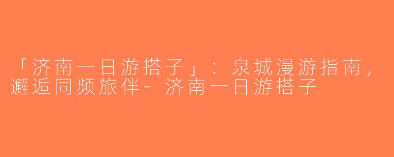 「济南一日游搭子」：泉城漫游指南，邂逅同频旅伴-济南一日游搭子
