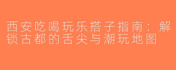 西安吃喝玩乐搭子指南：解锁古都的舌尖与潮玩地图