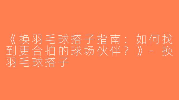 《换羽毛球搭子指南：如何找到更合拍的球场伙伴？》-换羽毛球搭子