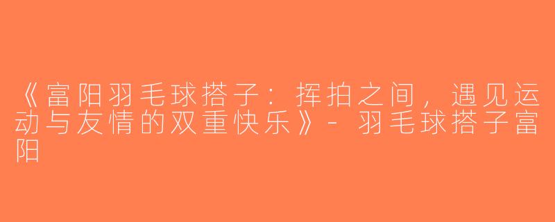 《富阳羽毛球搭子：挥拍之间，遇见运动与友情的双重快乐》-羽毛球搭子富阳