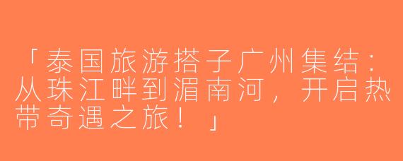 「泰国旅游搭子广州集结：从珠江畔到湄南河，开启热带奇遇之旅！」