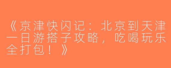 《京津快闪记：北京到天津一日游搭子攻略，吃喝玩乐全打包！》