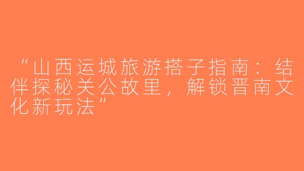 “山西运城旅游搭子指南：结伴探秘关公故里，解锁晋南文化新玩法”