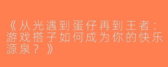 《从光遇到蛋仔再到王者：游戏搭子如何成为你的快乐源泉？》