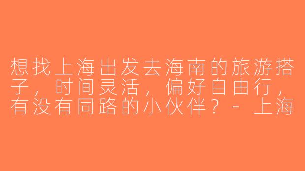 想找上海出发去海南的旅游搭子，时间灵活，偏好自由行，有没有同路的小伙伴？-上海去海南旅游搭子