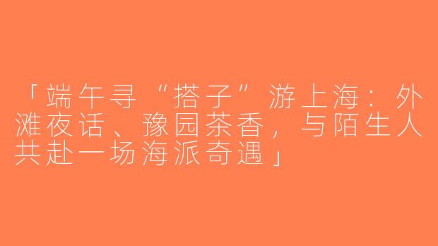「端午寻“搭子”游上海：外滩夜话、豫园茶香，与陌生人共赴一场海派奇遇」