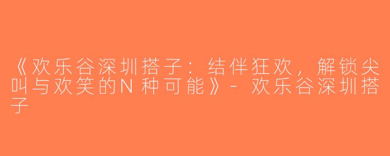 《欢乐谷深圳搭子：结伴狂欢，解锁尖叫与欢笑的N种可能》-欢乐谷深圳搭子