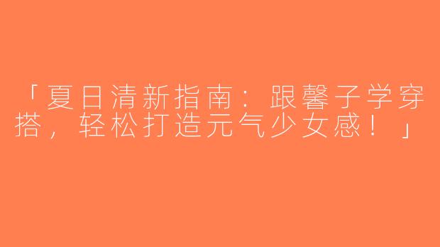 「夏日清新指南：跟馨子学穿搭，轻松打造元气少女感！」