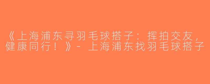 《上海浦东寻羽毛球搭子：挥拍交友，健康同行！》-上海浦东找羽毛球搭子
