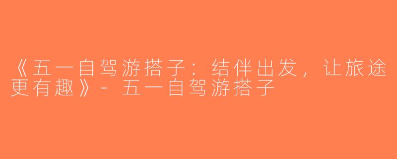 《五一自驾游搭子：结伴出发，让旅途更有趣》-五一自驾游搭子