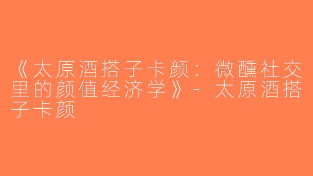 《太原酒搭子卡颜：微醺社交里的颜值经济学》-太原酒搭子卡颜