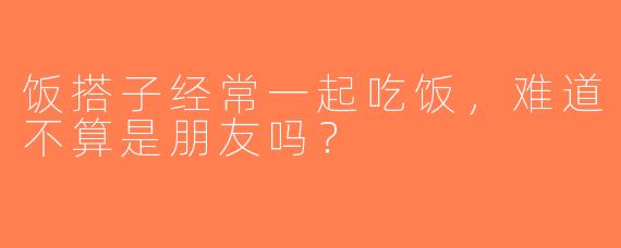 饭搭子经常一起吃饭，难道不算是朋友吗？