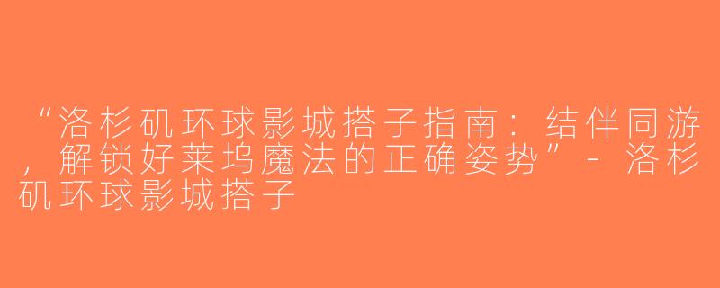 “洛杉矶环球影城搭子指南：结伴同游，解锁好莱坞魔法的正确姿势”-洛杉矶环球影城搭子