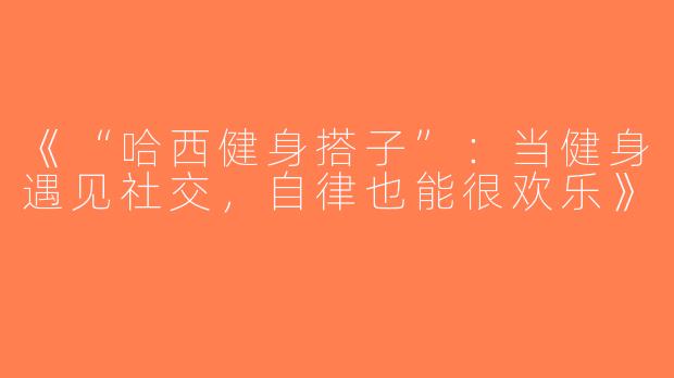 《“哈西健身搭子”：当健身遇见社交，自律也能很欢乐》