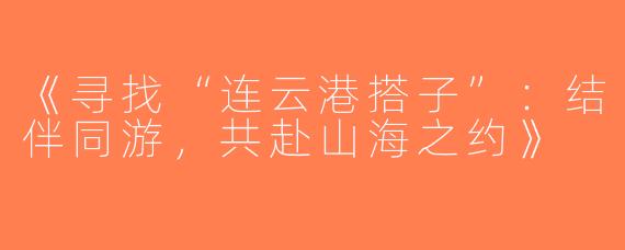 《寻找“连云港搭子”：结伴同游，共赴山海之约》