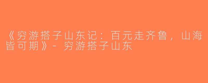 《穷游搭子山东记：百元走齐鲁，山海皆可期》-穷游搭子山东