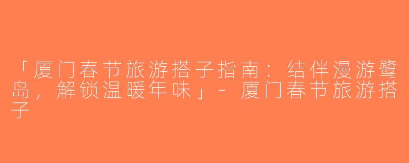 「厦门春节旅游搭子指南：结伴漫游鹭岛，解锁温暖年味」-厦门春节旅游搭子