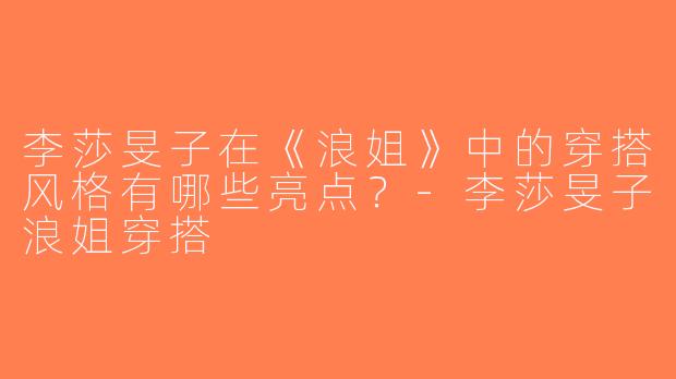 李莎旻子在《浪姐》中的穿搭风格有哪些亮点？-李莎旻子浪姐穿搭