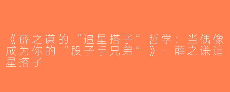《薛之谦的“追星搭子”哲学：当偶像成为你的“段子手兄弟”》-薛之谦追星搭子