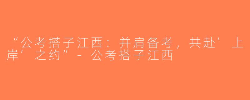 “公考搭子江西：并肩备考，共赴‘上岸’之约”-公考搭子江西