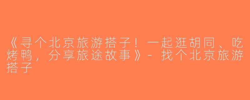 《寻个北京旅游搭子！一起逛胡同、吃烤鸭，分享旅途故事》-找个北京旅游搭子