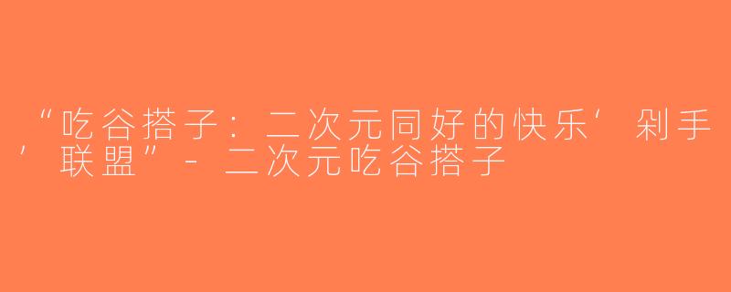 “吃谷搭子：二次元同好的快乐‘剁手’联盟”-二次元吃谷搭子