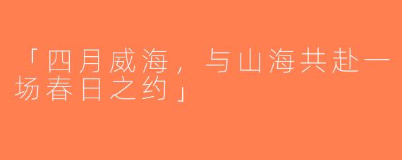 「四月威海，与山海共赴一场春日之约」