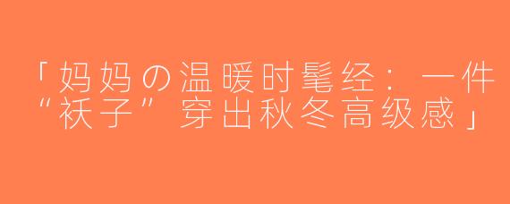 「妈妈の温暖时髦经：一件“袄子”穿出秋冬高级感」