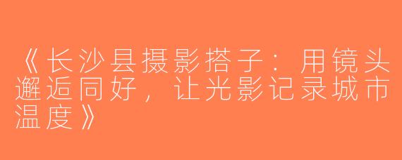 《长沙县摄影搭子：用镜头邂逅同好，让光影记录城市温度》