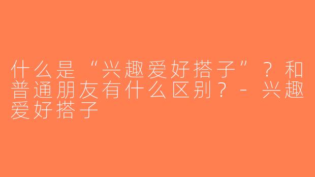 什么是“兴趣爱好搭子”？和普通朋友有什么区别？-兴趣爱好搭子