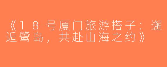 《18号厦门旅游搭子：邂逅鹭岛，共赴山海之约》
