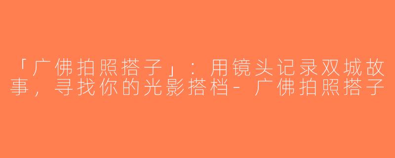 「广佛拍照搭子」：用镜头记录双城故事，寻找你的光影搭档-广佛拍照搭子
