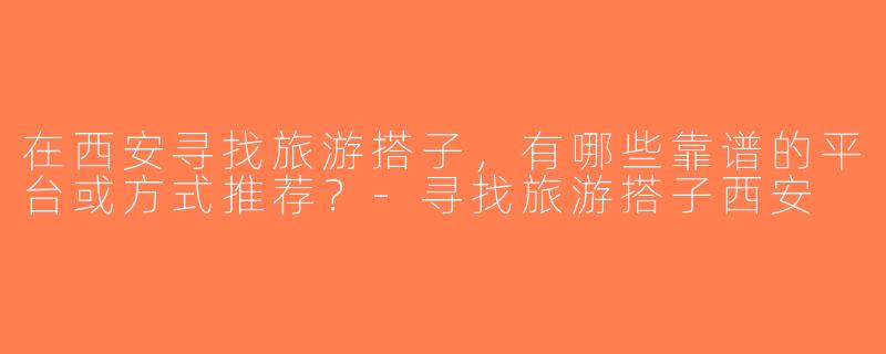 在西安寻找旅游搭子，有哪些靠谱的平台或方式推荐？-寻找旅游搭子西安