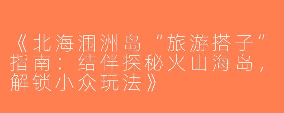 《北海涠洲岛“旅游搭子”指南：结伴探秘火山海岛，解锁小众玩法》