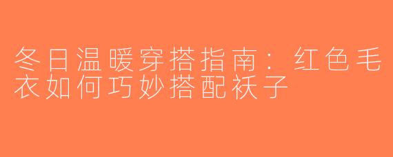 冬日温暖穿搭指南：红色毛衣如何巧妙搭配袄子